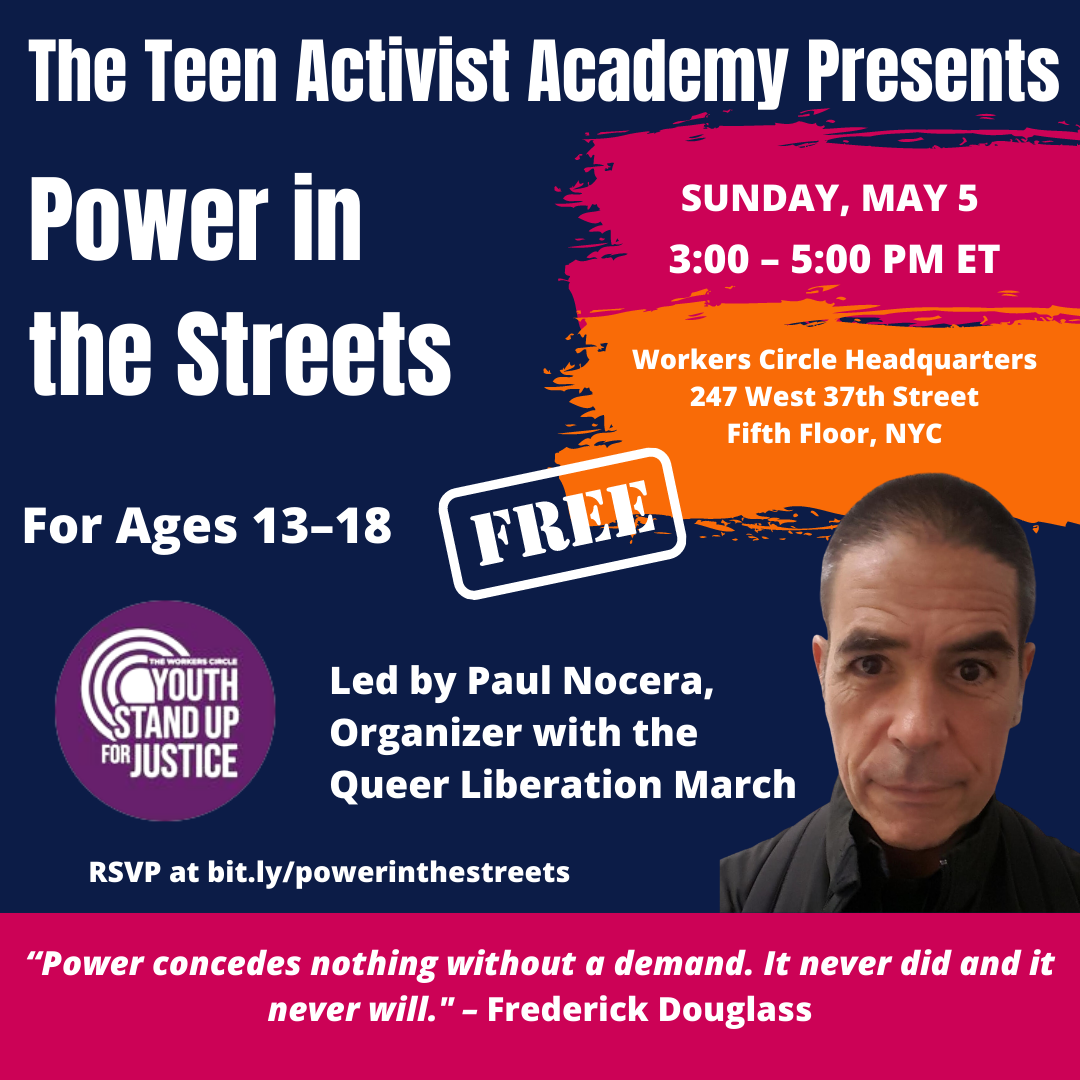 The Teen Activist Academy Presents: Power in the Streets for ages 13-18. Sunday, May 5, 3:00 - 5:00 pm ET. Led by Paul Nocera, Organizer with the Queer Liberation March.